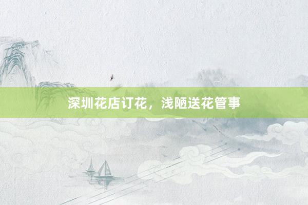 深圳花店订花，浅陋送花管事